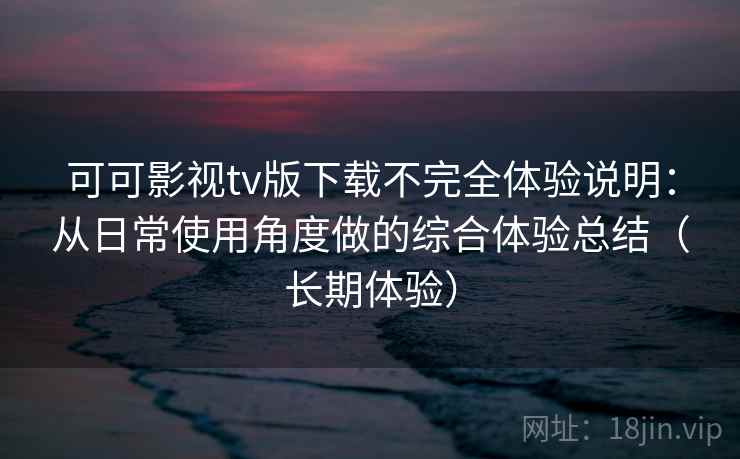 可可影视tv版下载不完全体验说明：从日常使用角度做的综合体验总结（长期体验）
