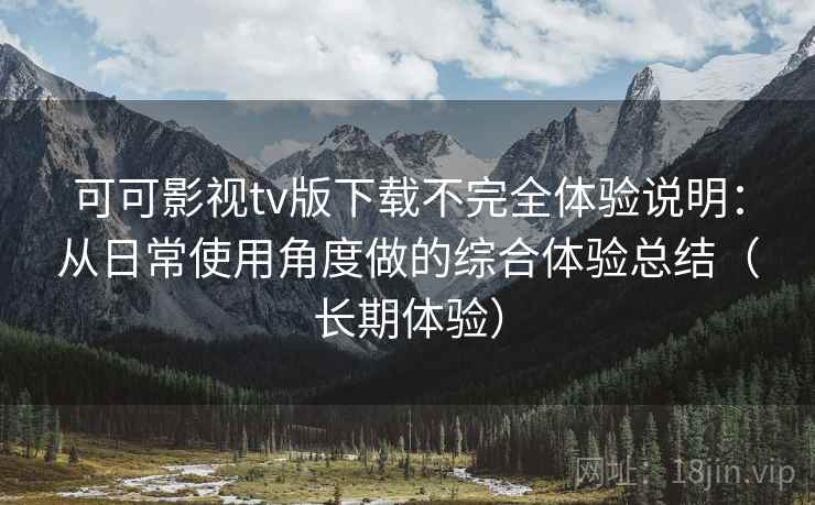 可可影视tv版下载不完全体验说明：从日常使用角度做的综合体验总结（长期体验）