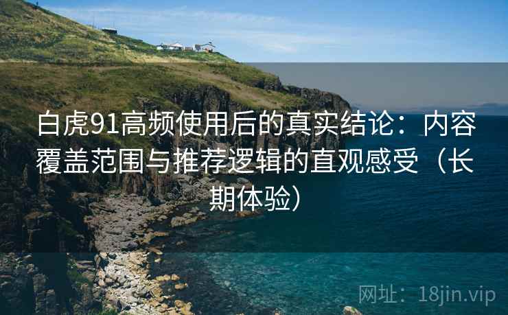 白虎91高频使用后的真实结论：内容覆盖范围与推荐逻辑的直观感受（长期体验）