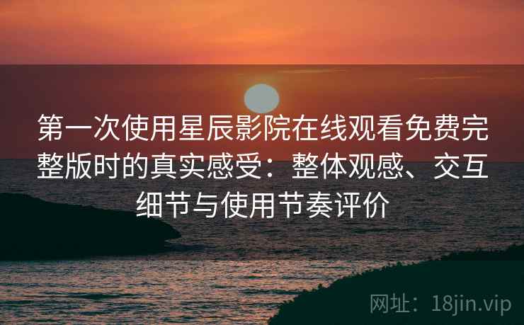 第一次使用星辰影院在线观看免费完整版时的真实感受：整体观感、交互细节与使用节奏评价