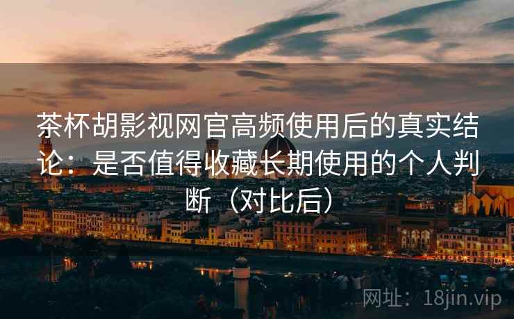 茶杯胡影视网官高频使用后的真实结论：是否值得收藏长期使用的个人判断（对比后）