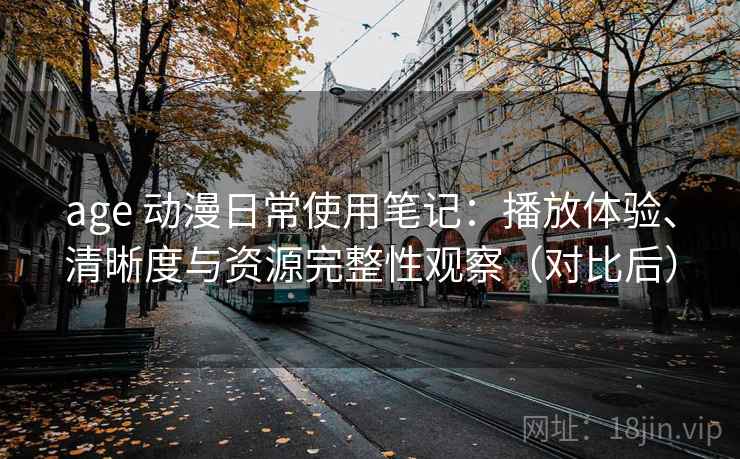 age 动漫日常使用笔记：播放体验、清晰度与资源完整性观察（对比后）