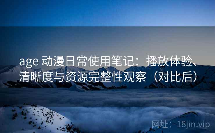age 动漫日常使用笔记：播放体验、清晰度与资源完整性观察（对比后）