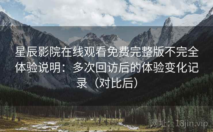 星辰影院在线观看免费完整版不完全体验说明：多次回访后的体验变化记录（对比后）