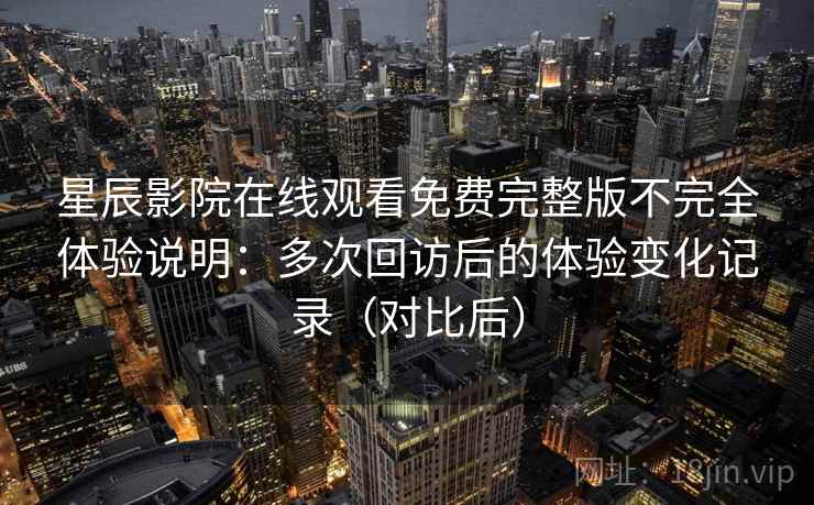 星辰影院在线观看免费完整版不完全体验说明：多次回访后的体验变化记录（对比后）