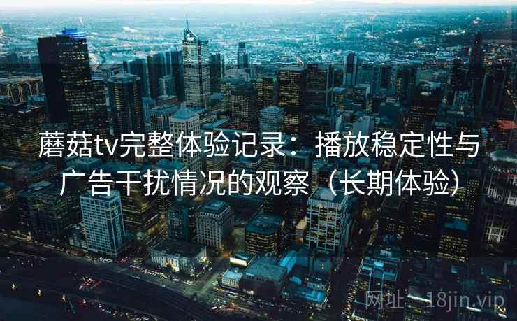 蘑菇tv完整体验记录：播放稳定性与广告干扰情况的观察（长期体验）