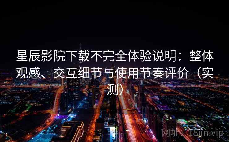 星辰影院下载不完全体验说明：整体观感、交互细节与使用节奏评价（实测）
