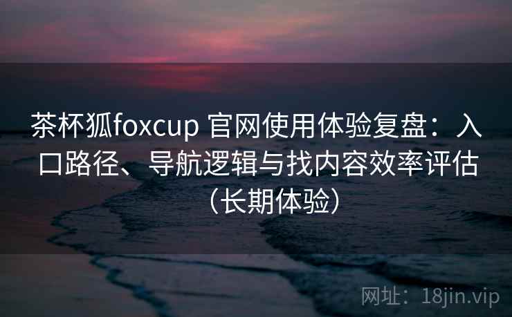 茶杯狐foxcup 官网使用体验复盘:入口路径、导航逻辑与找内容效率评估(长期体验) 茶杯狐foxcup 官网使用体验复盘:入口路径、导航逻辑与找内容效率评估(长期体验)