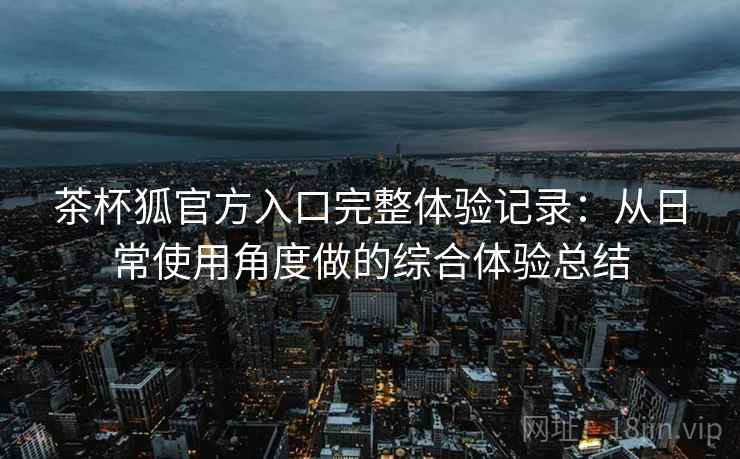 茶杯狐官方入口完整体验记录:从日常使用角度做的综合体验总结 茶杯狐官方入口完整体验记录:从日常使用角度做的综合体验总结