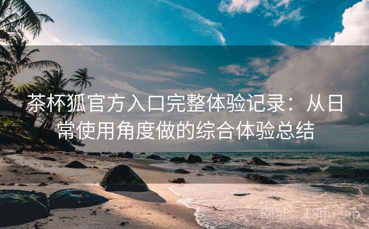 茶杯狐官方入口完整体验记录：从日常使用角度做的综合体验总结