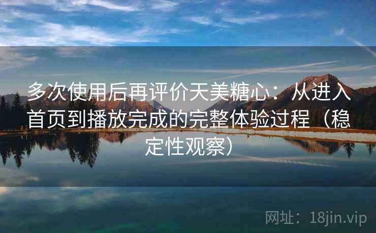 多次使用后再评价天美糖心：从进入首页到播放完成的完整体验过程（稳定性观察）
