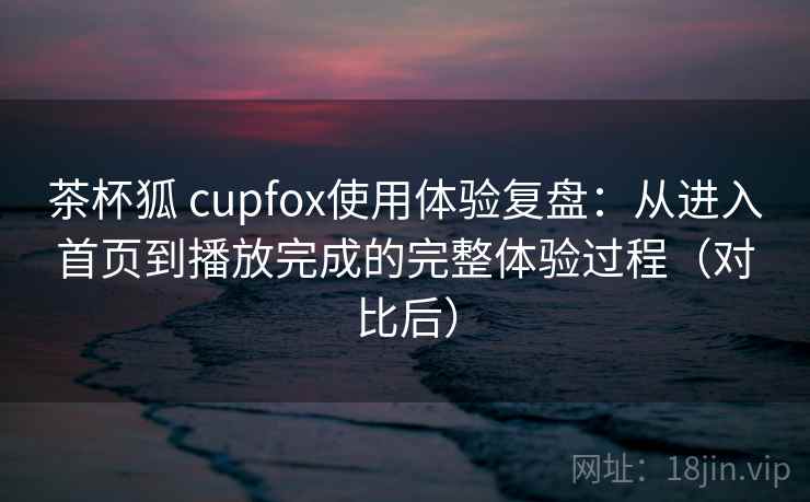 茶杯狐 cupfox使用体验复盘：从进入首页到播放完成的完整体验过程（对比后）