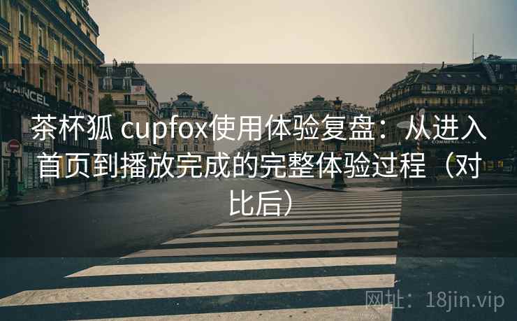 茶杯狐 cupfox使用体验复盘:从进入首页到播放完成的完整体验过程(对比后) 茶杯狐 cupfox使用体验复盘:从进入首页到播放完成的完整体验过程(对比后)