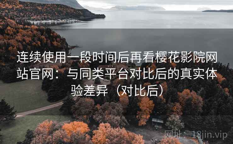 连续使用一段时间后再看樱花影院网站官网：与同类平台对比后的真实体验差异（对比后）