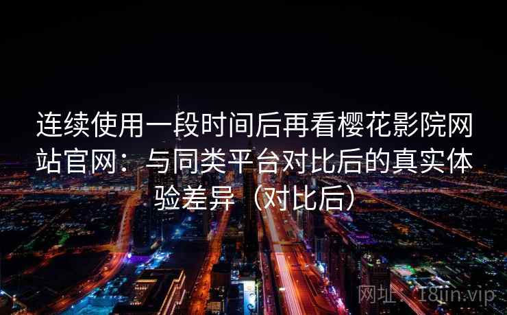 连续使用一段时间后再看樱花影院网站官网：与同类平台对比后的真实体验差异（对比后）