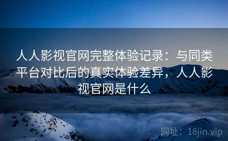 人人影视官网完整体验记录：与同类平台对比后的真实体验差异，人人影视官网是什么