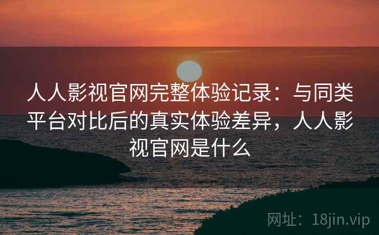 人人影视官网完整体验记录：与同类平台对比后的真实体验差异，人人影视官网是什么