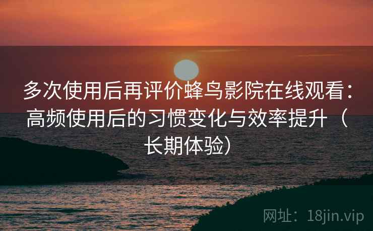 多次使用后再评价蜂鸟影院在线观看：高频使用后的习惯变化与效率提升（长期体验）