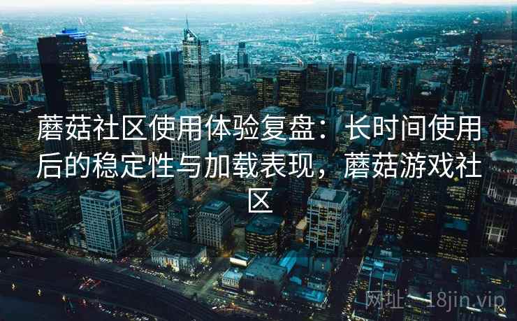 蘑菇社区使用体验复盘：长时间使用后的稳定性与加载表现，蘑菇游戏社区
