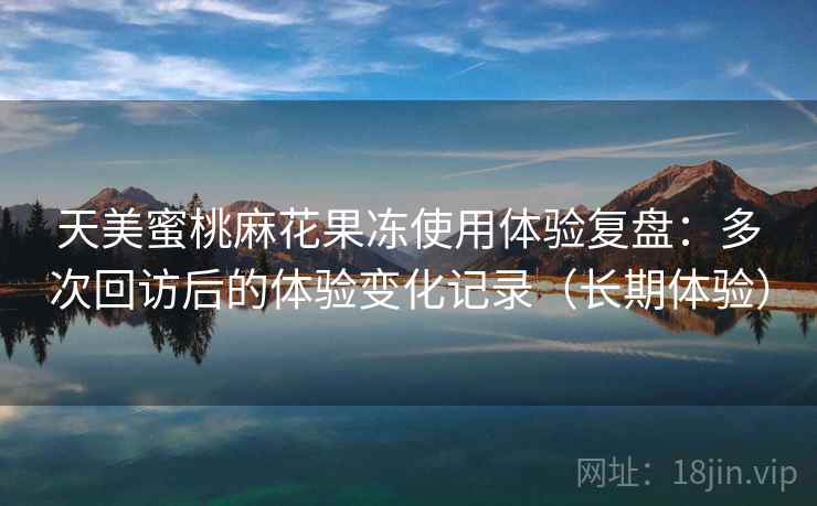天美蜜桃麻花果冻使用体验复盘：多次回访后的体验变化记录（长期体验）
