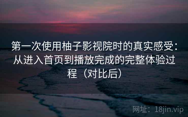 第一次使用柚子影视院时的真实感受：从进入首页到播放完成的完整体验过程（对比后）