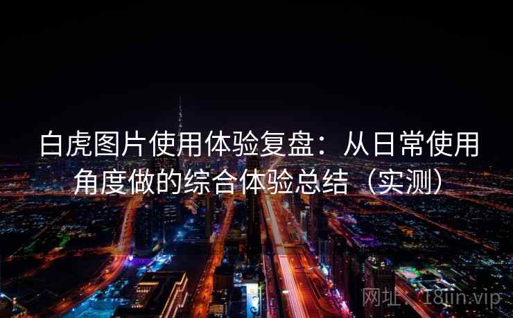 白虎图片使用体验复盘：从日常使用角度做的综合体验总结（实测）