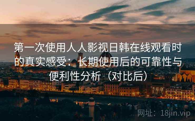 第一次使用人人影视日韩在线观看时的真实感受：长期使用后的可靠性与便利性分析（对比后）