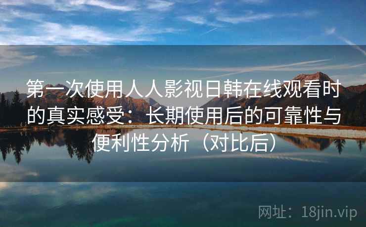 第一次使用人人影视日韩在线观看时的真实感受：长期使用后的可靠性与便利性分析（对比后）