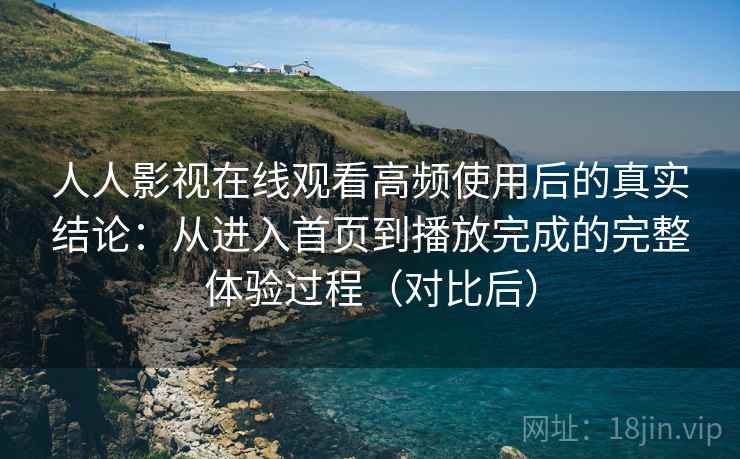 人人影视在线观看高频使用后的真实结论：从进入首页到播放完成的完整体验过程（对比后）