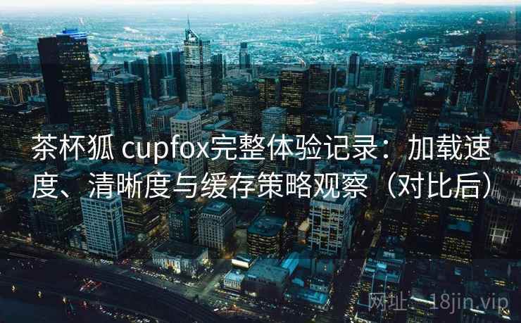 茶杯狐 cupfox完整体验记录：加载速度、清晰度与缓存策略观察（对比后）