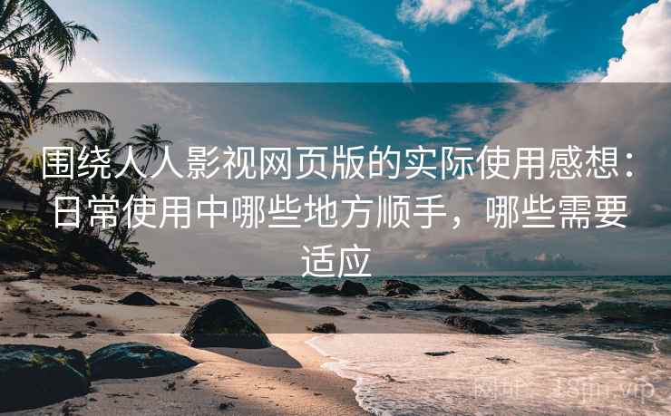 围绕人人影视网页版的实际使用感想：日常使用中哪些地方顺手，哪些需要适应