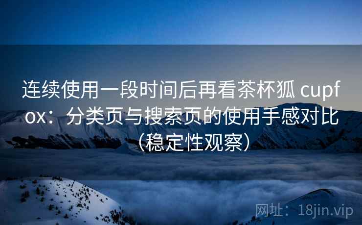 连续使用一段时间后再看茶杯狐 cupfox：分类页与搜索页的使用手感对比（稳定性观察）