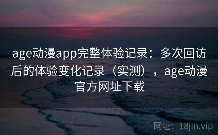 age动漫app完整体验记录：多次回访后的体验变化记录（实测），age动漫官方网址下载