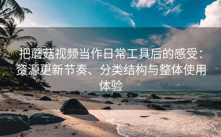 把蘑菇视频当作日常工具后的感受：资源更新节奏、分类结构与整体使用体验