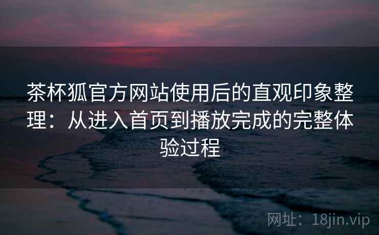 茶杯狐官方网站使用后的直观印象整理：从进入首页到播放完成的完整体验过程