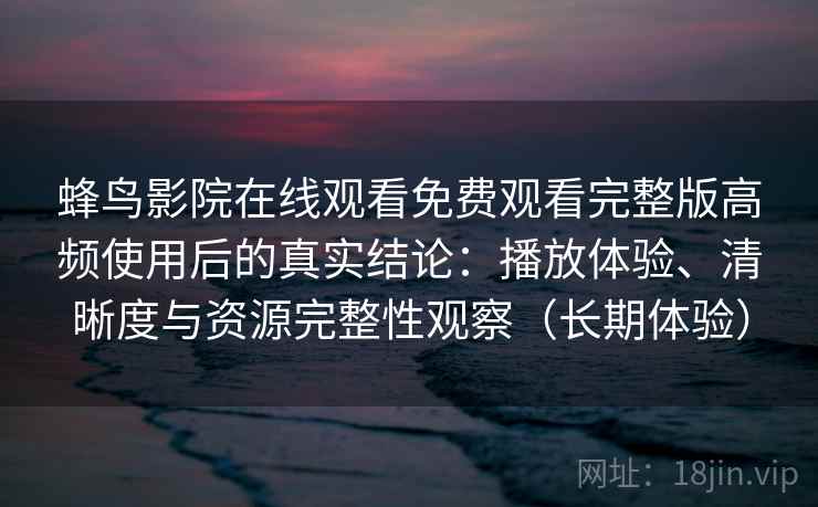 蜂鸟影院在线观看免费观看完整版高频使用后的真实结论：播放体验、清晰度与资源完整性观察（长期体验）