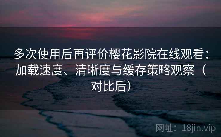 多次使用后再评价樱花影院在线观看：加载速度、清晰度与缓存策略观察（对比后）