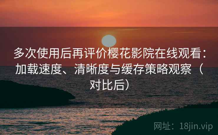 多次使用后再评价樱花影院在线观看：加载速度、清晰度与缓存策略观察（对比后）
