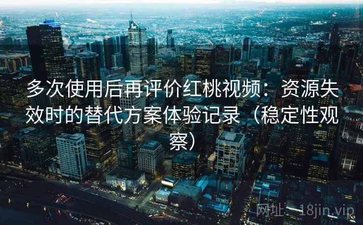 多次使用后再评价红桃视频：资源失效时的替代方案体验记录（稳定性观察）