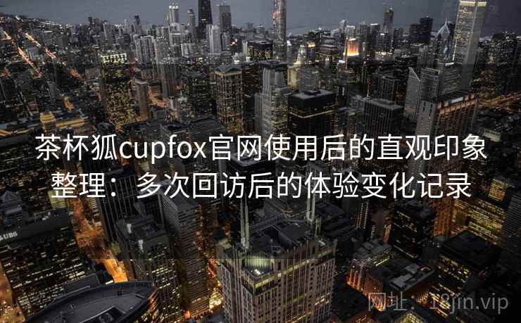 茶杯狐cupfox官网使用后的直观印象整理：多次回访后的体验变化记录