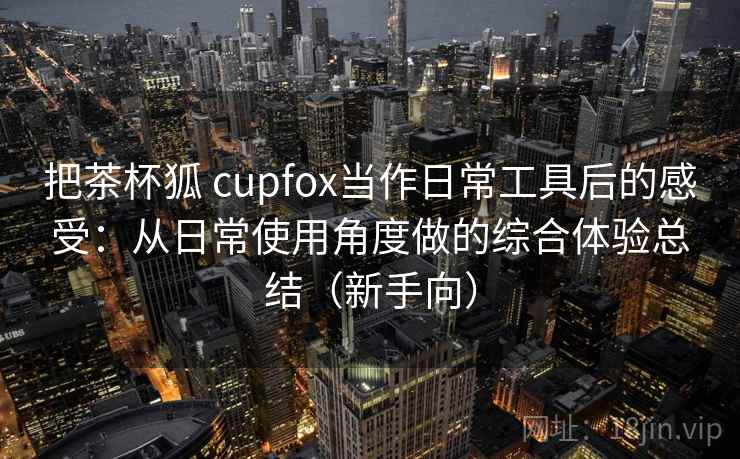 把茶杯狐 cupfox当作日常工具后的感受：从日常使用角度做的综合体验总结（新手向）