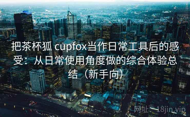 把茶杯狐 cupfox当作日常工具后的感受：从日常使用角度做的综合体验总结（新手向）
