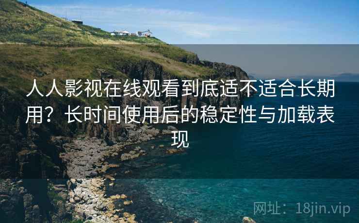 人人影视在线观看到底适不适合长期用？长时间使用后的稳定性与加载表现