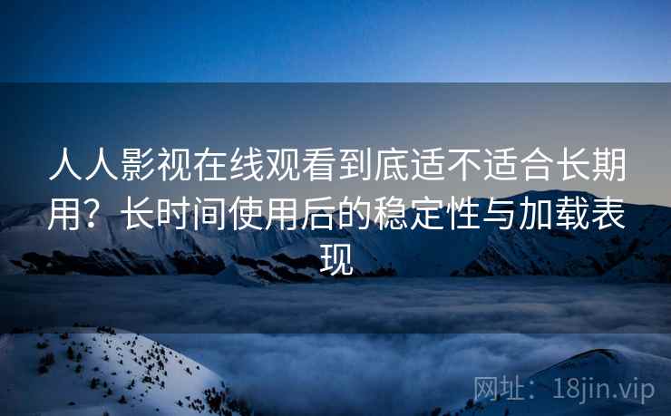 人人影视在线观看到底适不适合长期用？长时间使用后的稳定性与加载表现
